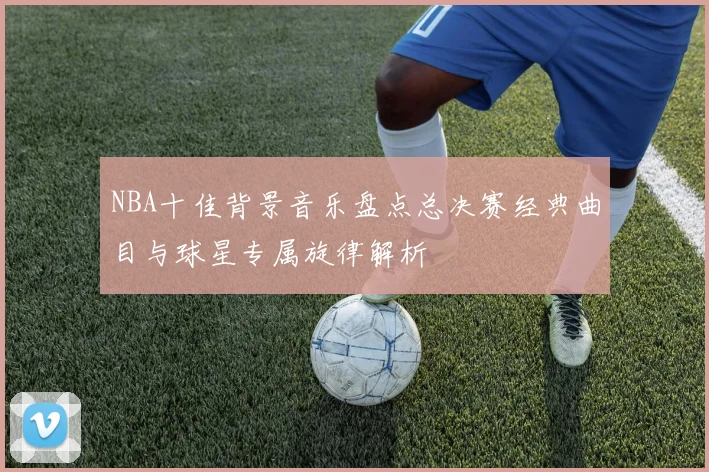NBA十佳背景音乐盘点总决赛经典曲目与球星专属旋律解析