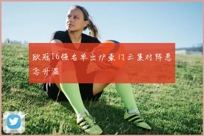 欧冠16强名单出炉豪门云集对阵悬念升温