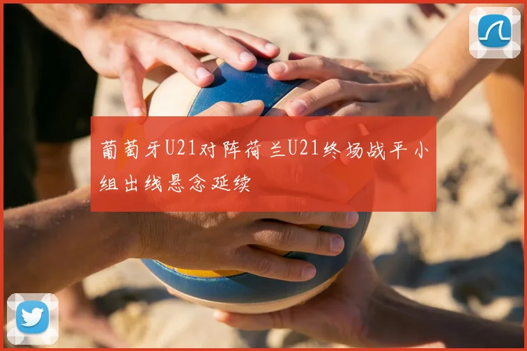 葡萄牙U21对阵荷兰U21终场战平小组出线悬念延续