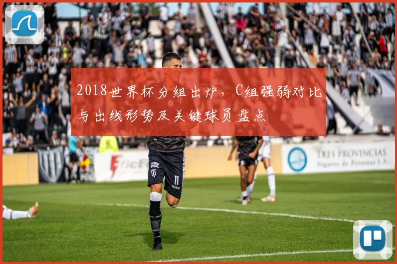 2018世界杯分组出炉，C组强弱对比与出线形势及关键球员盘点