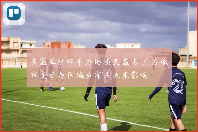 男篮亚洲杯举办地演变盘点 主办城市变迁与区域分布及未来影响