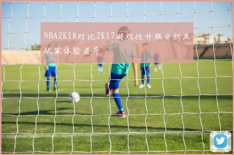 NBA2K18对比2K17游戏性升级分析及玩家体验差异