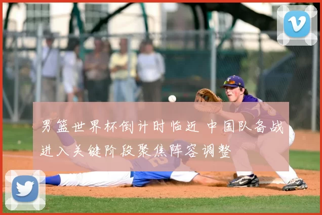 男篮世界杯倒计时临近 中国队备战进入关键阶段聚焦阵容调整