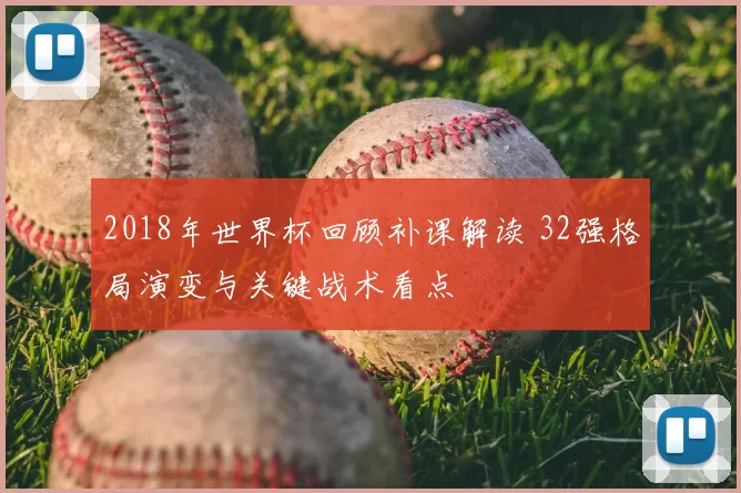 2018年世界杯回顾补课解读 32强格局演变与关键战术看点