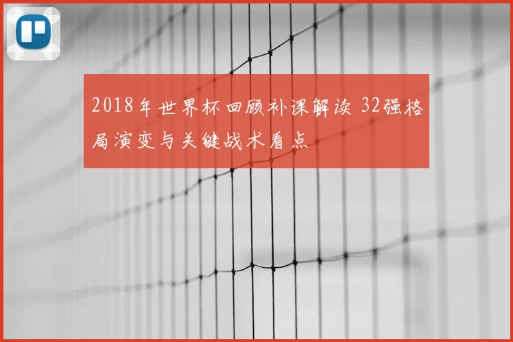 2018年世界杯回顾补课解读 32强格局演变与关键战术看点