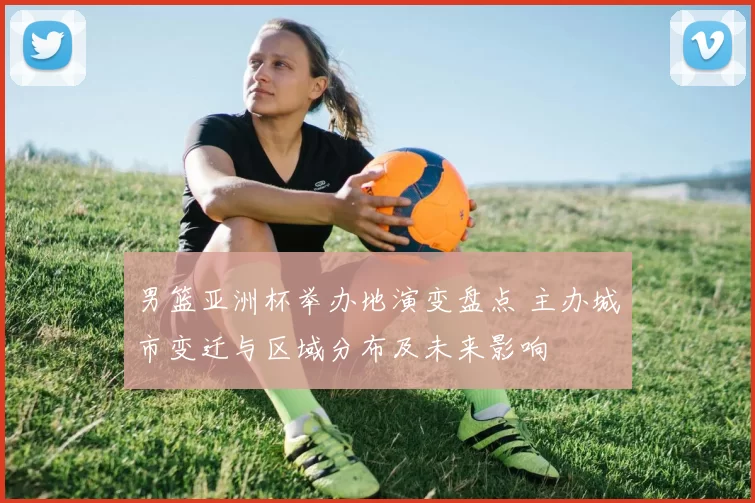 男篮亚洲杯举办地演变盘点 主办城市变迁与区域分布及未来影响