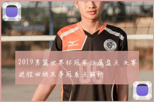 2019男篮世界杯冠军归属盘点 决赛进程回顾及争冠看点解析