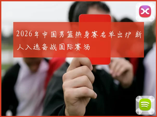 2026年中国男篮热身赛名单出炉 新人入选备战国际赛场