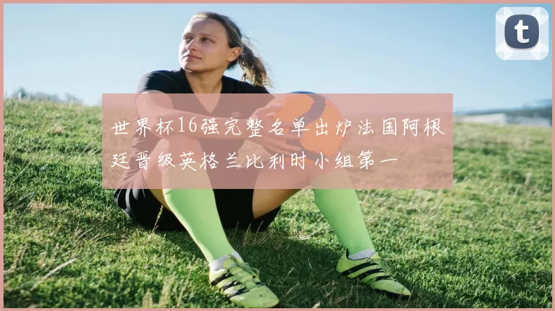 世界杯16强完整名单出炉法国阿根廷晋级英格兰比利时小组第一