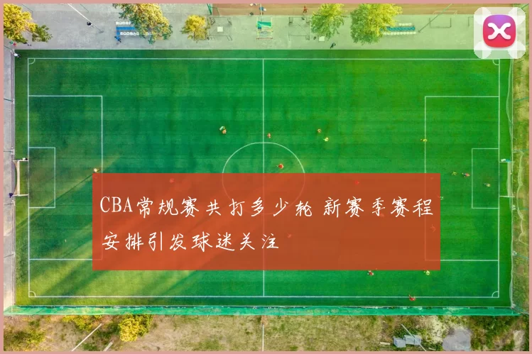 CBA常规赛共打多少轮 新赛季赛程安排引发球迷关注