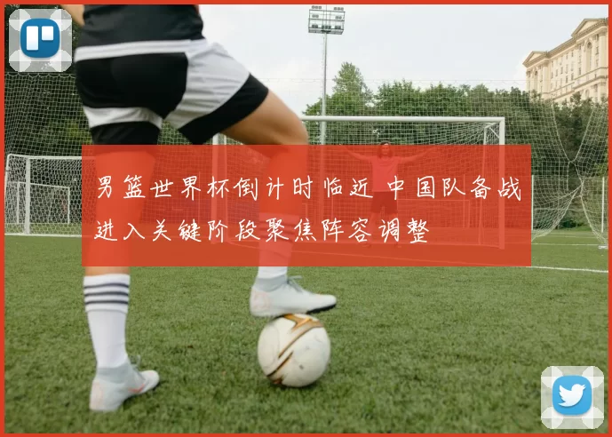 男篮世界杯倒计时临近 中国队备战进入关键阶段聚焦阵容调整