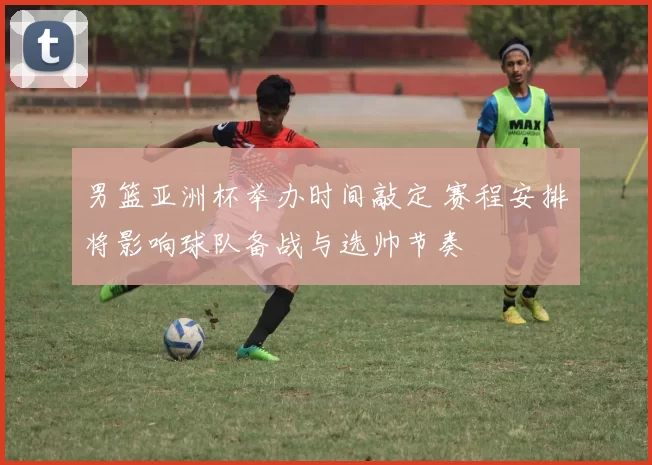 男篮亚洲杯举办时间敲定 赛程安排将影响球队备战与选帅节奏