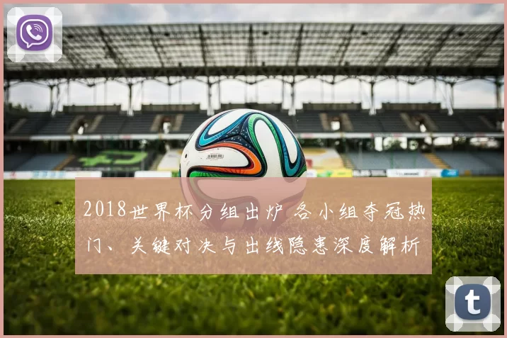 2018世界杯分组出炉 各小组夺冠热门、关键对决与出线隐患深度解析