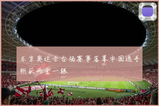 东京奥运会台场赛事落幕中国选手斩获两金一银