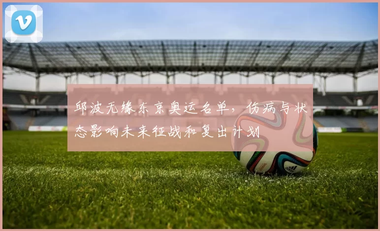 邱波无缘东京奥运名单，伤病与状态影响未来征战和复出计划