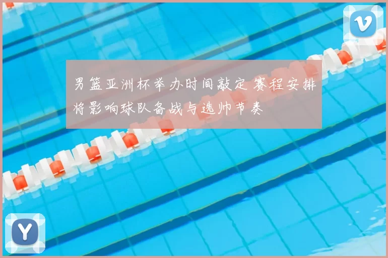 男篮亚洲杯举办时间敲定 赛程安排将影响球队备战与选帅节奏