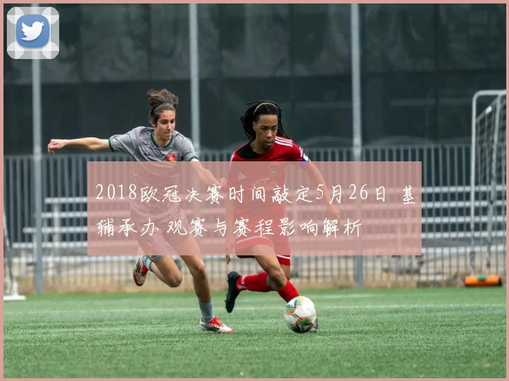 2018欧冠决赛时间敲定5月26日 基辅承办 观赛与赛程影响解析