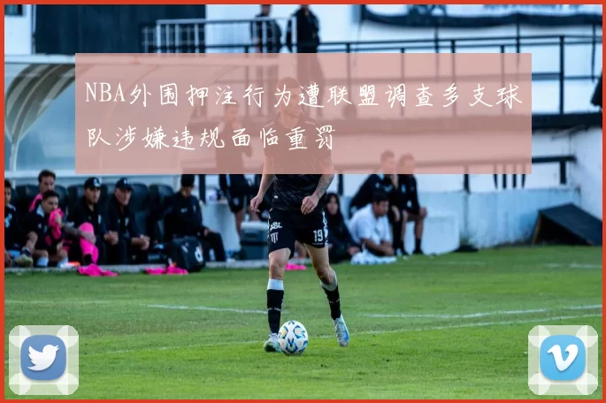 NBA外围押注行为遭联盟调查多支球队涉嫌违规面临重罚