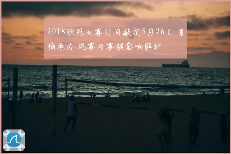 2018欧冠决赛时间敲定5月26日 基辅承办 观赛与赛程影响解析