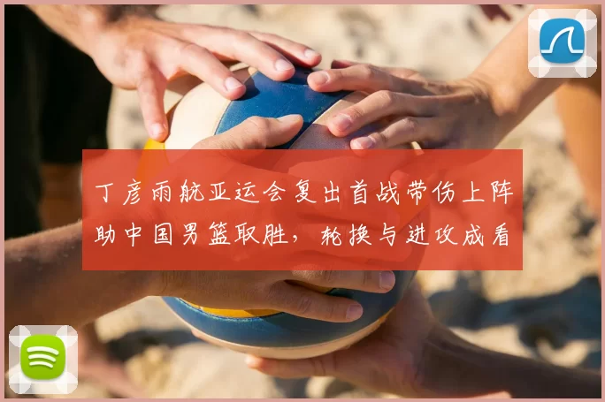 丁彦雨航亚运会复出首战带伤上阵助中国男篮取胜，轮换与进攻成看点