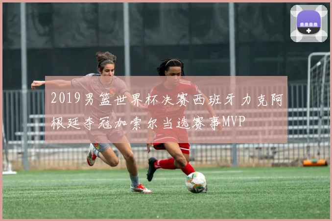 2019男篮世界杯决赛西班牙力克阿根廷夺冠加索尔当选赛事MVP