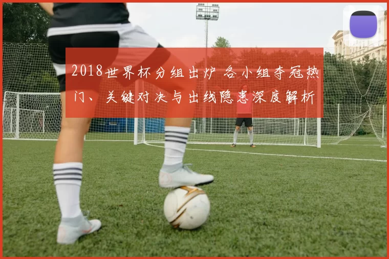 2018世界杯分组出炉 各小组夺冠热门、关键对决与出线隐患深度解析