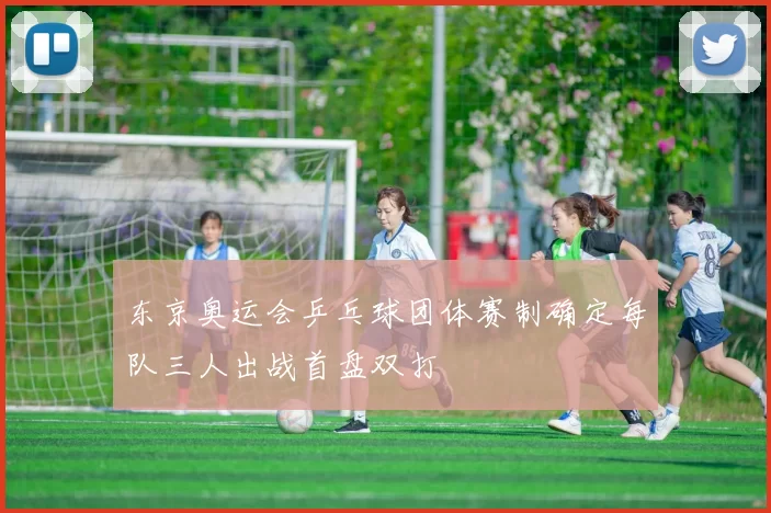 东京奥运会乒乓球团体赛制确定每队三人出战首盘双打