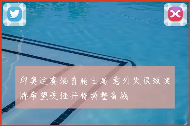 邱奥运赛场首轮出局 意外失误致奖牌希望受挫并将调整备战