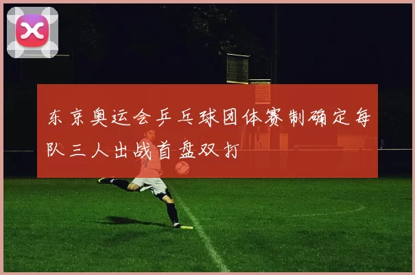 东京奥运会乒乓球团体赛制确定每队三人出战首盘双打