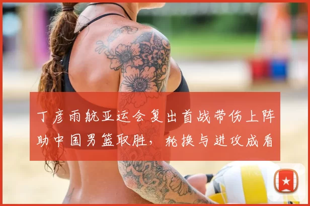 丁彦雨航亚运会复出首战带伤上阵助中国男篮取胜，轮换与进攻成看点